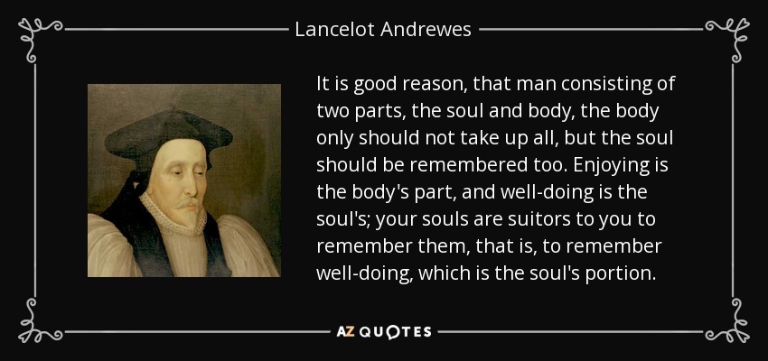 It is good reason, that man consisting of two parts, the soul and body, the body only should not take up all, but the soul should be remembered too. Enjoying is the body's part, and well-doing is the soul's; your souls are suitors to you to remember them, that is, to remember well-doing, which is the soul's portion. - Lancelot Andrewes