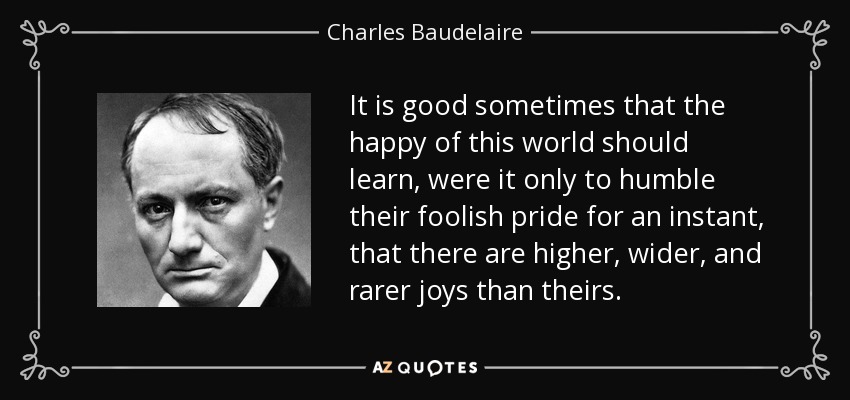 It is good sometimes that the happy of this world should learn, were it only to humble their foolish pride for an instant, that there are higher, wider, and rarer joys than theirs. - Charles Baudelaire