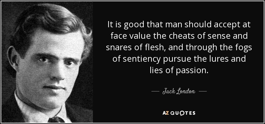 It is good that man should accept at face value the cheats of sense and snares of flesh, and through the fogs of sentiency pursue the lures and lies of passion. - Jack London
