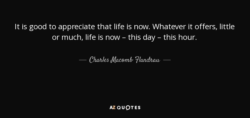 It is good to appreciate that life is now. Whatever it offers, little or much, life is now – this day – this hour. - Charles Macomb Flandrau