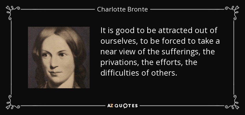 It is good to be attracted out of ourselves, to be forced to take a near view of the sufferings, the privations, the efforts, the difficulties of others. - Charlotte Bronte