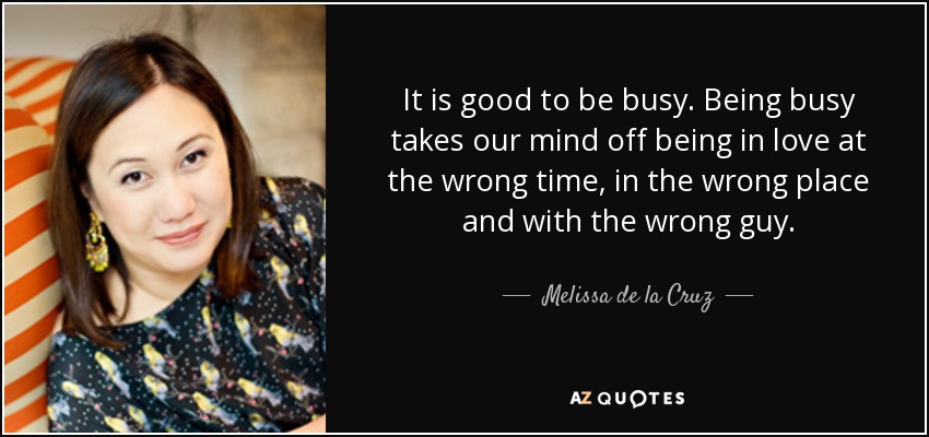 It is good to be busy. Being busy takes our mind off being in love at the wrong time, in the wrong place and with the wrong guy. - Melissa de la Cruz