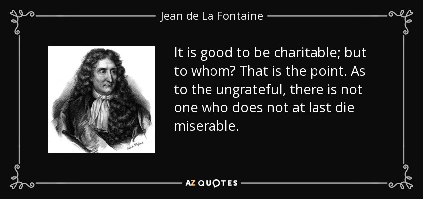 It is good to be charitable; but to whom? That is the point. As to the ungrateful, there is not one who does not at last die miserable. - Jean de La Fontaine