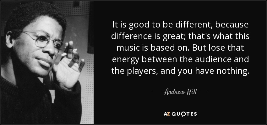 It is good to be different, because difference is great; that's what this music is based on. But lose that energy between the audience and the players, and you have nothing. - Andrew Hill