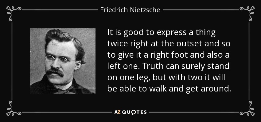It is good to express a thing twice right at the outset and so to give it a right foot and also a left one. Truth can surely stand on one leg, but with two it will be able to walk and get around. - Friedrich Nietzsche