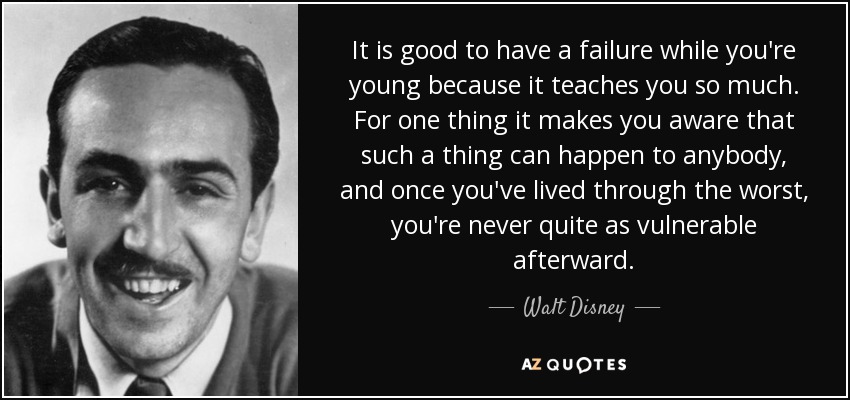 It is good to have a failure while you're young because it teaches you so much. For one thing it makes you aware that such a thing can happen to anybody, and once you've lived through the worst, you're never quite as vulnerable afterward. - Walt Disney