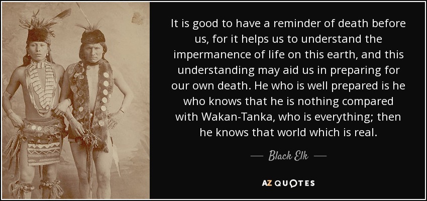 It is good to have a reminder of death before us, for it helps us to understand the impermanence of life on this earth, and this understanding may aid us in preparing for our own death. He who is well prepared is he who knows that he is nothing compared with Wakan-Tanka, who is everything; then he knows that world which is real. - Black Elk