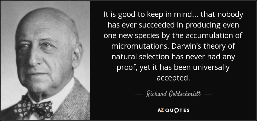 It is good to keep in mind ... that nobody has ever succeeded in producing even one new species by the accumulation of micromutations. Darwin's theory of natural selection has never had any proof, yet it has been universally accepted. - Richard Goldschmidt