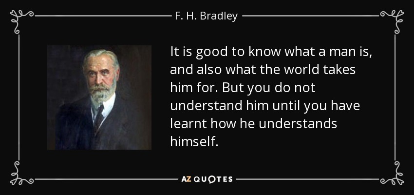 It is good to know what a man is, and also what the world takes him for. But you do not understand him until you have learnt how he understands himself. - F. H. Bradley