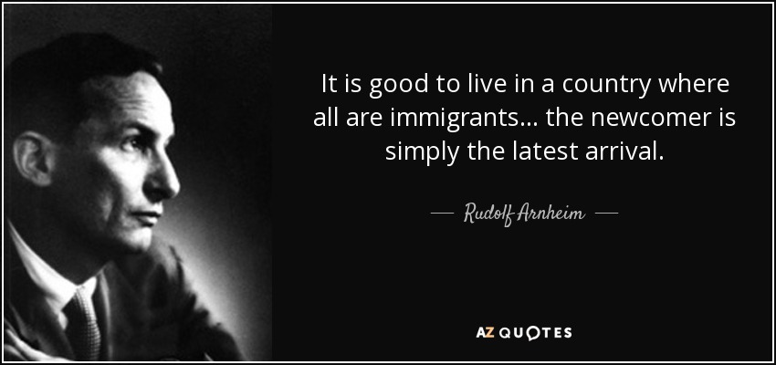 It is good to live in a country where all are immigrants ... the newcomer is simply the latest arrival. - Rudolf Arnheim