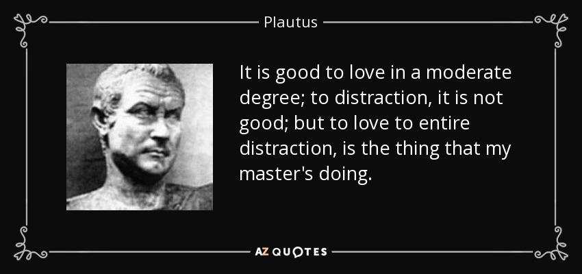 It is good to love in a moderate degree; to distraction, it is not good; but to love to entire distraction, is the thing that my master's doing. - Plautus