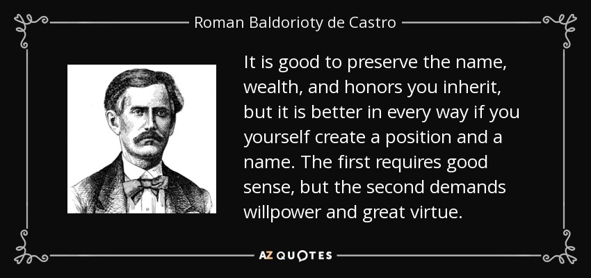 It is good to preserve the name, wealth, and honors you inherit, but it is better in every way if you yourself create a position and a name. The first requires good sense, but the second demands willpower and great virtue. - Roman Baldorioty de Castro