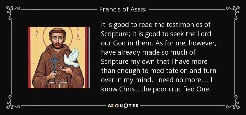 It is good to read the testimonies of Scripture; it is good to seek the Lord our God in them. As for me, however, I have already made so much of Scripture my own that I have more than enough to meditate on and turn over in my mind. I need no more . .. I know Christ, the poor crucified One. - Francis of Assisi