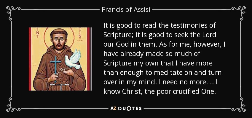 It is good to read the testimonies of Scripture; it is good to seek the Lord our God in them. As for me, however, I have already made so much of Scripture my own that I have more than enough to meditate on and turn over in my mind. I need no more . .. I know Christ, the poor crucified One. - Francis of Assisi