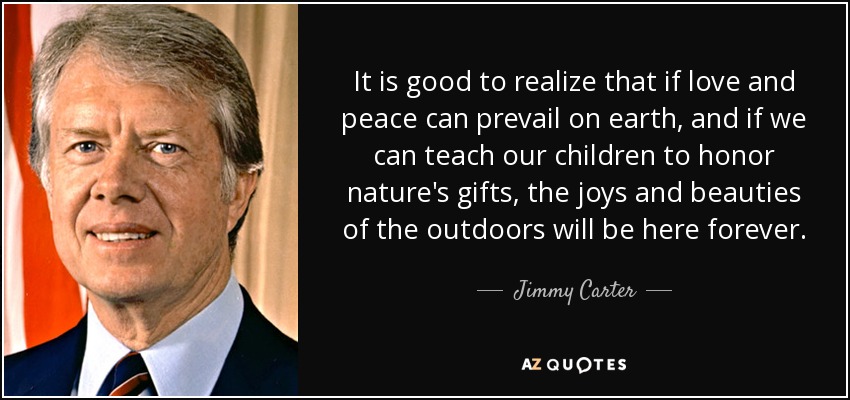 It is good to realize that if love and peace can prevail on earth, and if we can teach our children to honor nature's gifts, the joys and beauties of the outdoors will be here forever. - Jimmy Carter
