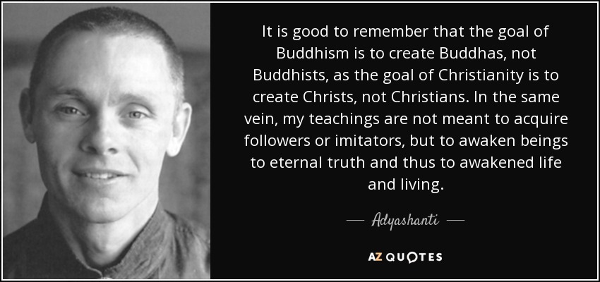 It is good to remember that the goal of Buddhism is to create Buddhas, not Buddhists, as the goal of Christianity is to create Christs, not Christians. In the same vein, my teachings are not meant to acquire followers or imitators, but to awaken beings to eternal truth and thus to awakened life and living. - Adyashanti