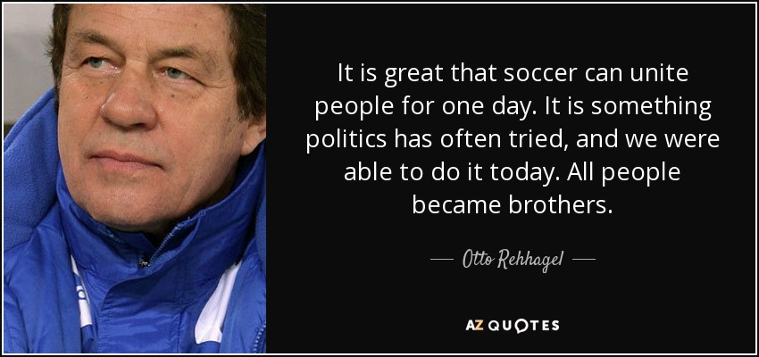 It is great that soccer can unite people for one day. It is something politics has often tried, and we were able to do it today. All people became brothers. - Otto Rehhagel