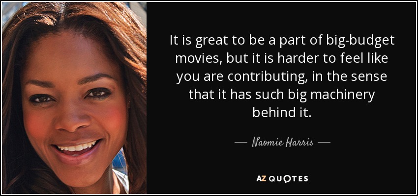 It is great to be a part of big-budget movies, but it is harder to feel like you are contributing, in the sense that it has such big machinery behind it. - Naomie Harris
