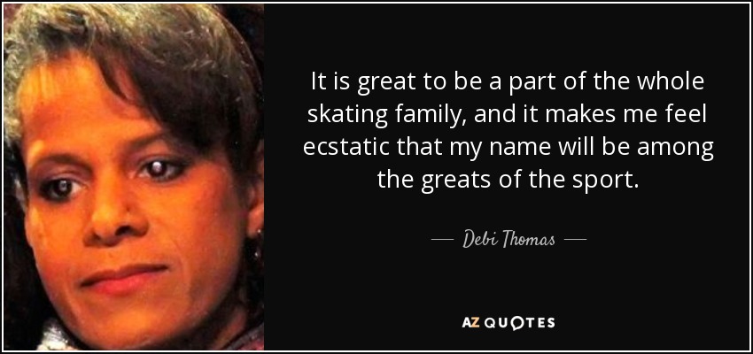 It is great to be a part of the whole skating family, and it makes me feel ecstatic that my name will be among the greats of the sport. - Debi Thomas