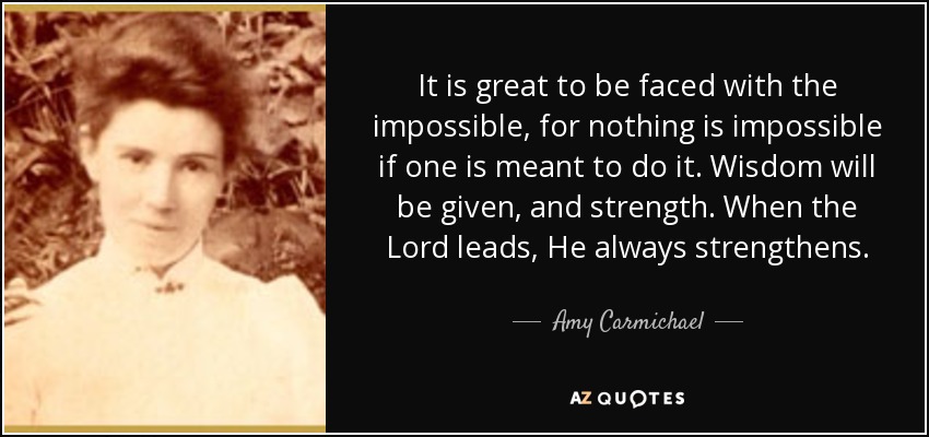 It is great to be faced with the impossible, for nothing is impossible if one is meant to do it. Wisdom will be given, and strength. When the Lord leads, He always strengthens. - Amy Carmichael