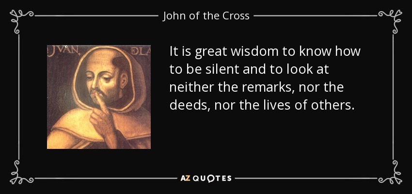 It is great wisdom to know how to be silent and to look at neither the remarks, nor the deeds, nor the lives of others. - John of the Cross