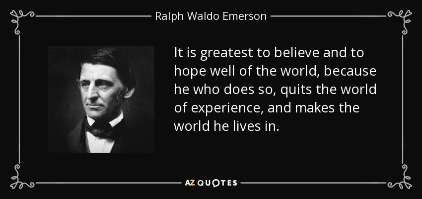 It is greatest to believe and to hope well of the world, because he who does so, quits the world of experience, and makes the world he lives in. - Ralph Waldo Emerson