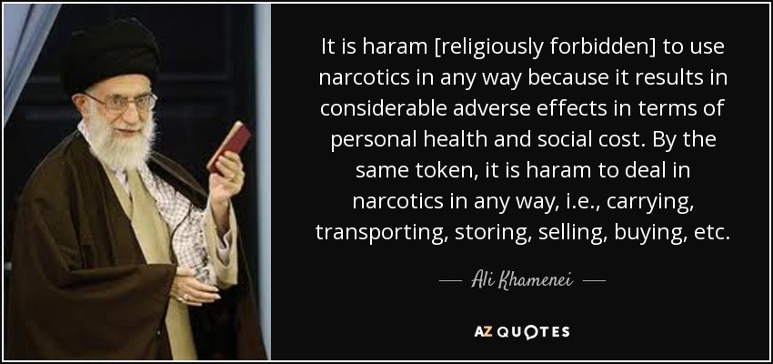 It is haram [religiously forbidden] to use narcotics in any way because it results in considerable adverse effects in terms of personal health and social cost. By the same token, it is haram to deal in narcotics in any way, i.e., carrying, transporting, storing, selling, buying, etc. - Ali Khamenei