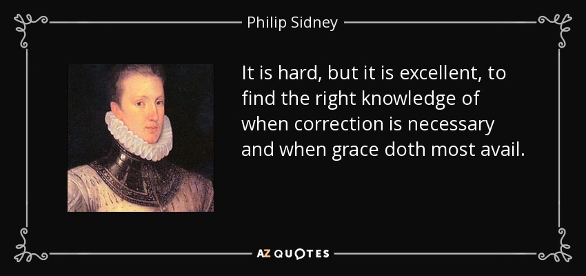 It is hard, but it is excellent, to find the right knowledge of when correction is necessary and when grace doth most avail. - Philip Sidney