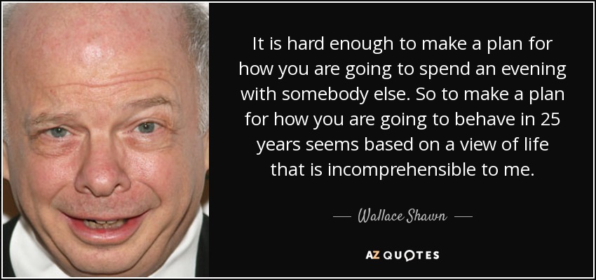 It is hard enough to make a plan for how you are going to spend an evening with somebody else. So to make a plan for how you are going to behave in 25 years seems based on a view of life that is incomprehensible to me. - Wallace Shawn