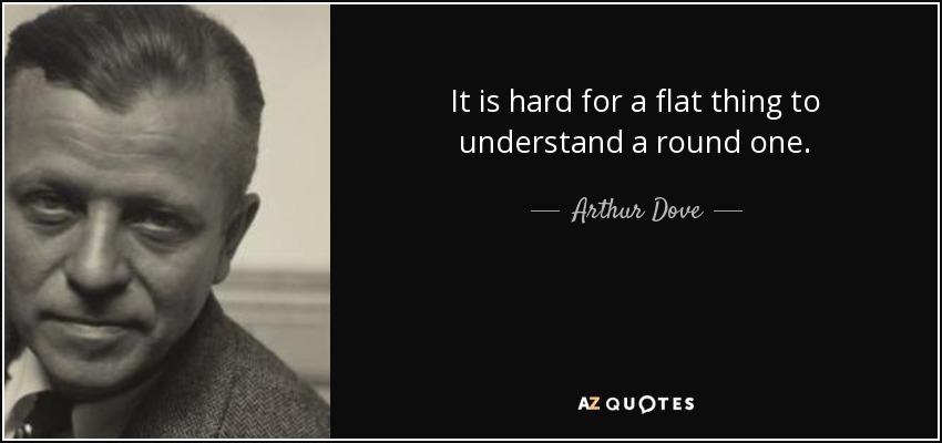 It is hard for a flat thing to understand a round one. - Arthur Dove