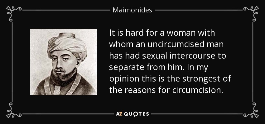 It is hard for a woman with whom an uncircumcised man has had sexual intercourse to separate from him. In my opinion this is the strongest of the reasons for circumcision. - Maimonides