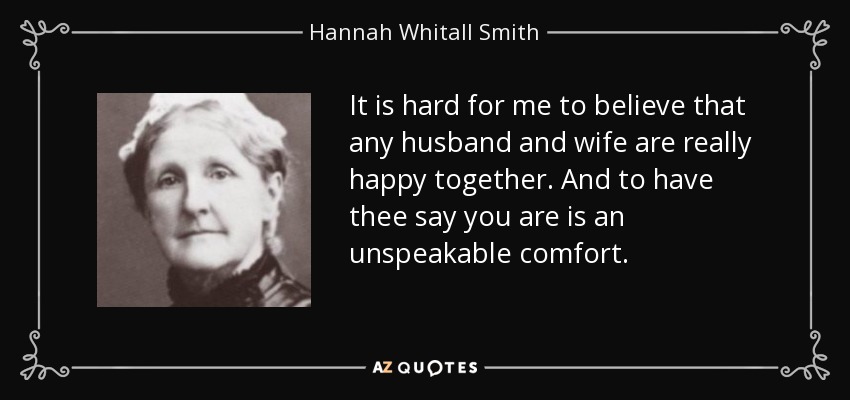 It is hard for me to believe that any husband and wife are really happy together. And to have thee say you are is an unspeakable comfort. - Hannah Whitall Smith
