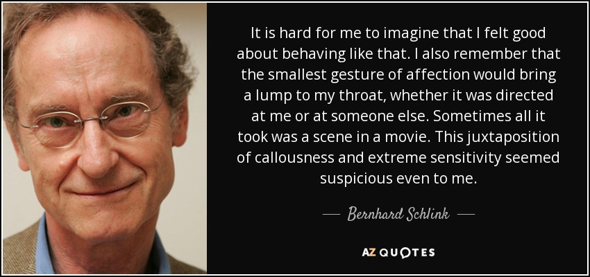 It is hard for me to imagine that I felt good about behaving like that. I also remember that the smallest gesture of affection would bring a lump to my throat, whether it was directed at me or at someone else. Sometimes all it took was a scene in a movie. This juxtaposition of callousness and extreme sensitivity seemed suspicious even to me. - Bernhard Schlink