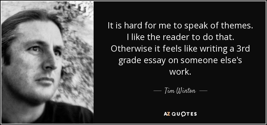 It is hard for me to speak of themes. I like the reader to do that. Otherwise it feels like writing a 3rd grade essay on someone else's work. - Tim Winton