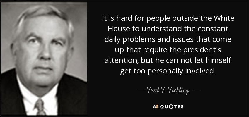 It is hard for people outside the White House to understand the constant daily problems and issues that come up that require the president's attention, but he can not let himself get too personally involved. - Fred F. Fielding