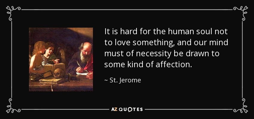 It is hard for the human soul not to love something, and our mind must of necessity be drawn to some kind of affection. - St. Jerome