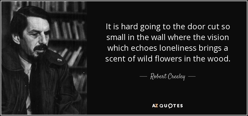 It is hard going to the door cut so small in the wall where the vision which echoes loneliness brings a scent of wild flowers in the wood. - Robert Creeley