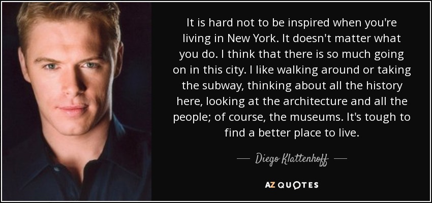 It is hard not to be inspired when you're living in New York. It doesn't matter what you do. I think that there is so much going on in this city. I like walking around or taking the subway, thinking about all the history here, looking at the architecture and all the people; of course, the museums. It's tough to find a better place to live. - Diego Klattenhoff