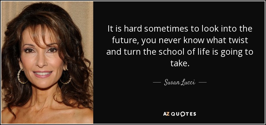 It is hard sometimes to look into the future, you never know what twist and turn the school of life is going to take. - Susan Lucci