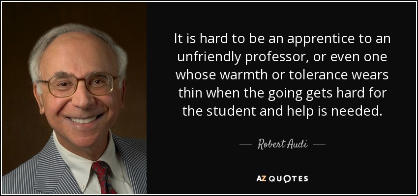 It is hard to be an apprentice to an unfriendly professor, or even one whose warmth or tolerance wears thin when the going gets hard for the student and help is needed. - Robert Audi