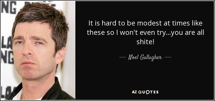 It is hard to be modest at times like these so I won't even try...you are all shite! - Noel Gallagher