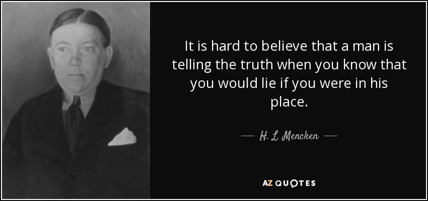 It is hard to believe that a man is telling the truth when you know that you would lie if you were in his place. - H. L. Mencken