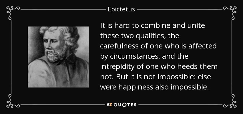 It is hard to combine and unite these two qualities, the carefulness of one who is affected by circumstances, and the intrepidity of one who heeds them not. But it is not impossible: else were happiness also impossible. - Epictetus