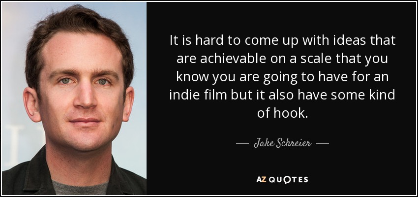 It is hard to come up with ideas that are achievable on a scale that you know you are going to have for an indie film but it also have some kind of hook. - Jake Schreier