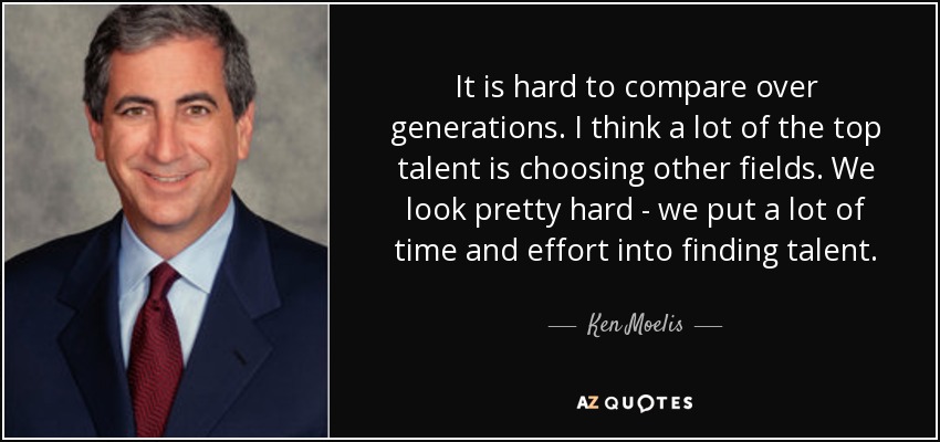 It is hard to compare over generations. I think a lot of the top talent is choosing other fields. We look pretty hard - we put a lot of time and effort into finding talent. - Ken Moelis