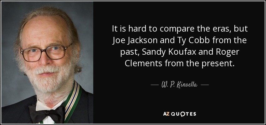 It is hard to compare the eras, but Joe Jackson and Ty Cobb from the past, Sandy Koufax and Roger Clements from the present. - W. P. Kinsella
