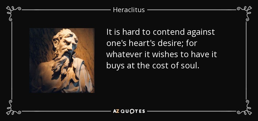 It is hard to contend against one's heart's desire; for whatever it wishes to have it buys at the cost of soul. - Heraclitus