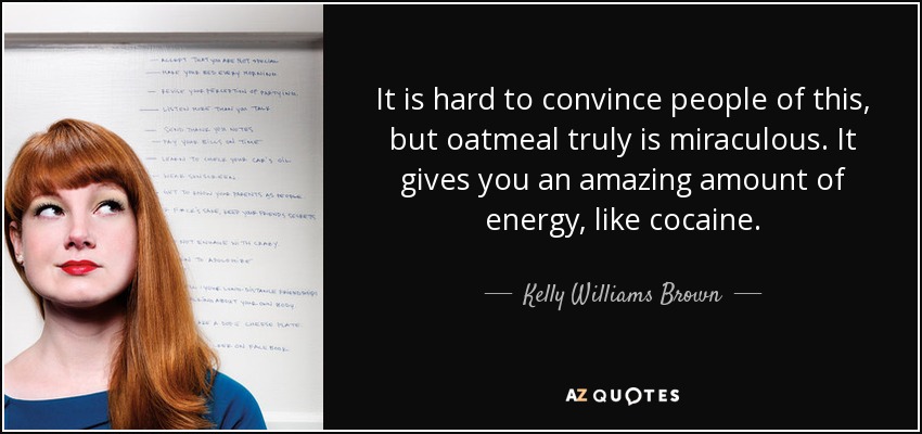 It is hard to convince people of this, but oatmeal truly is miraculous. It gives you an amazing amount of energy, like cocaine. - Kelly Williams Brown