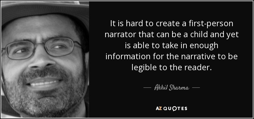 It is hard to create a first-person narrator that can be a child and yet is able to take in enough information for the narrative to be legible to the reader. - Akhil Sharma