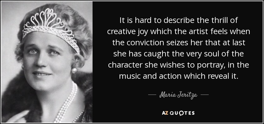It is hard to describe the thrill of creative joy which the artist feels when the conviction seizes her that at last she has caught the very soul of the character she wishes to portray, in the music and action which reveal it. - Maria Jeritza